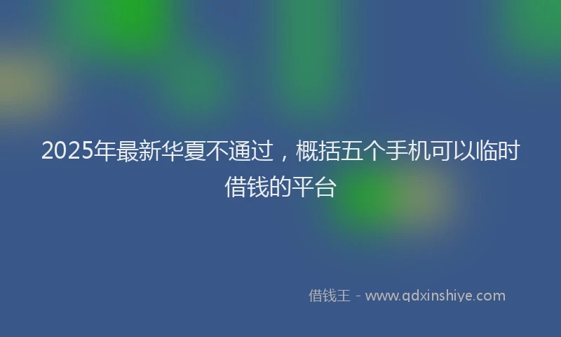 2025年最新华夏不通过，概括五个手机可以临时借钱的平台