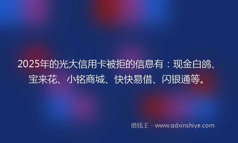 2025年的光大信用卡被拒的信息有：现金白鸽、宝来花、小铭商城、快快易借、闪银通等。
