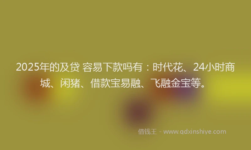 2025年的及贷 容易下款吗有：时代花、24小时商城、闲猪、借款宝易融、飞融金宝等。
