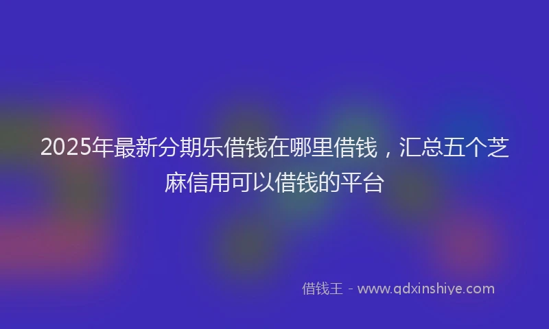 2025年最新分期乐借钱在哪里借钱，汇总五个芝麻信用可以借钱的平台