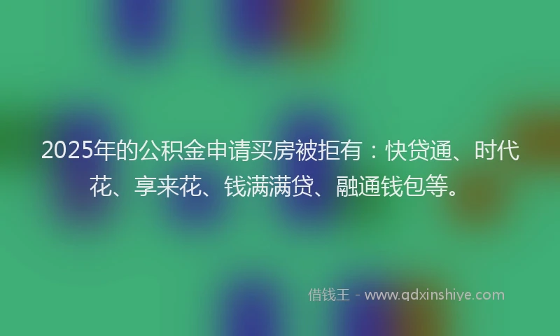 2025年的公积金申请买房被拒有：快贷通、时代花、享来花、钱满满贷、融通钱包等。