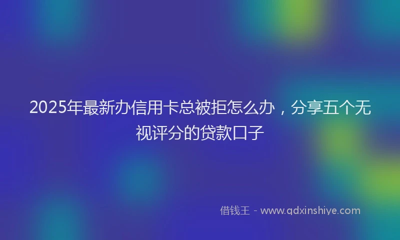 2025年最新办信用卡总被拒怎么办，分享五个无视评分的贷款口子