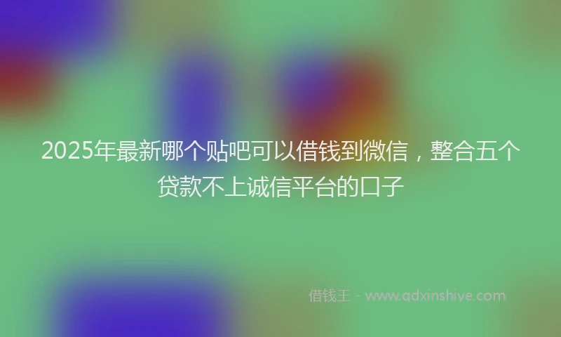 2025年最新哪个贴吧可以借钱到微信，整合五个贷款不上诚信平台的口子