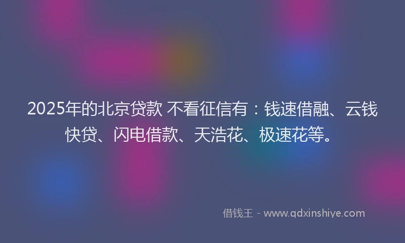 2025年的北京贷款 不看征信有：钱速借融、云钱快贷、闪电借款、天浩花、极速花等。