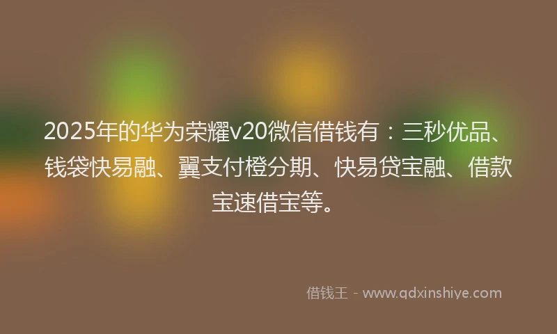 2025年的华为荣耀v20微信借钱有：三秒优品、钱袋快易融、翼支付橙分期、快易贷宝融、借款宝速借宝等。