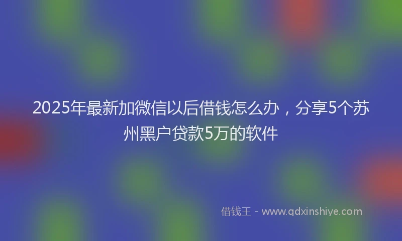 2025年最新加微信以后借钱怎么办，分享5个苏州黑户贷款5万的软件