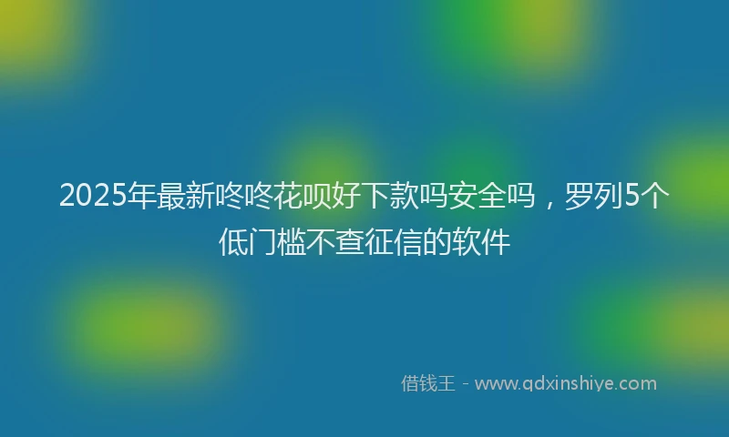2025年最新咚咚花呗好下款吗安全吗，罗列5个低门槛不查征信的软件