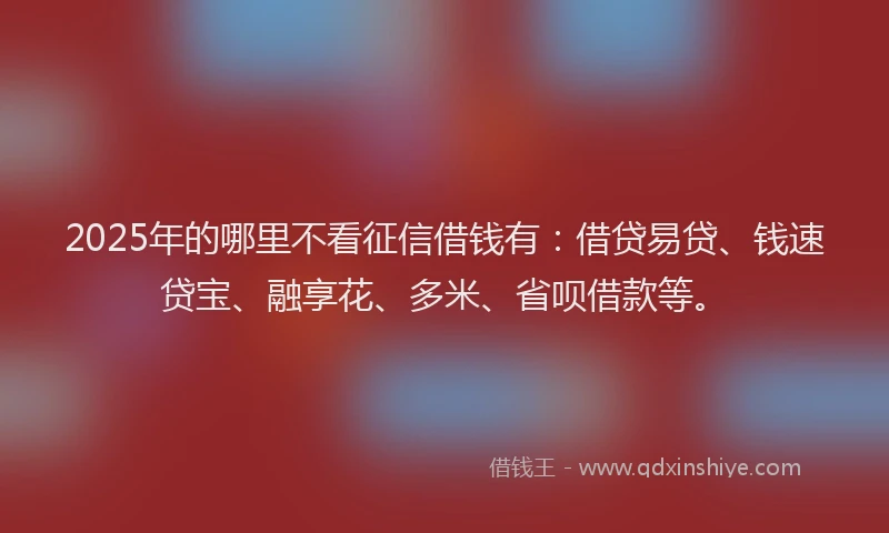 2025年的哪里不看征信借钱有：借贷易贷、钱速贷宝、融享花、多米、省呗借款等。