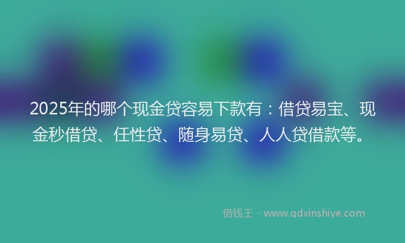2025年的哪个现金贷容易下款有：借贷易宝、现金秒借贷、任性贷、随身易贷、人人贷借款等。