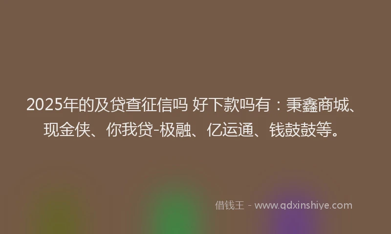 2025年的及贷查征信吗 好下款吗有：秉鑫商城、现金侠、你我贷-极融、亿运通、钱鼓鼓等。