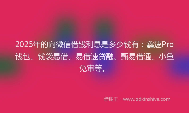 2025年的向微信借钱利息是多少钱有：鑫速Pro钱包、钱袋易借、易借速贷融、甄易借通、小鱼免审等。