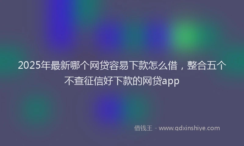 2025年最新哪个网贷容易下款怎么借，整合五个不查征信好下款的网贷app