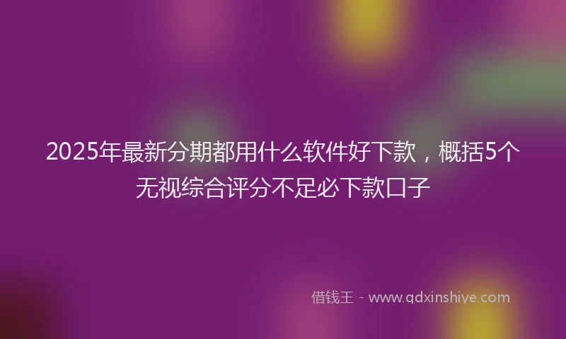 2025年最新分期都用什么软件好下款，概括5个无视综合评分不足必下款口子