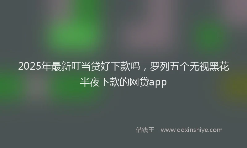 2025年最新叮当贷好下款吗，罗列五个无视黑花半夜下款的网贷app