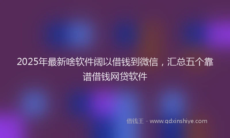 2025年最新啥软件阔以借钱到微信，汇总五个靠谱借钱网贷软件
