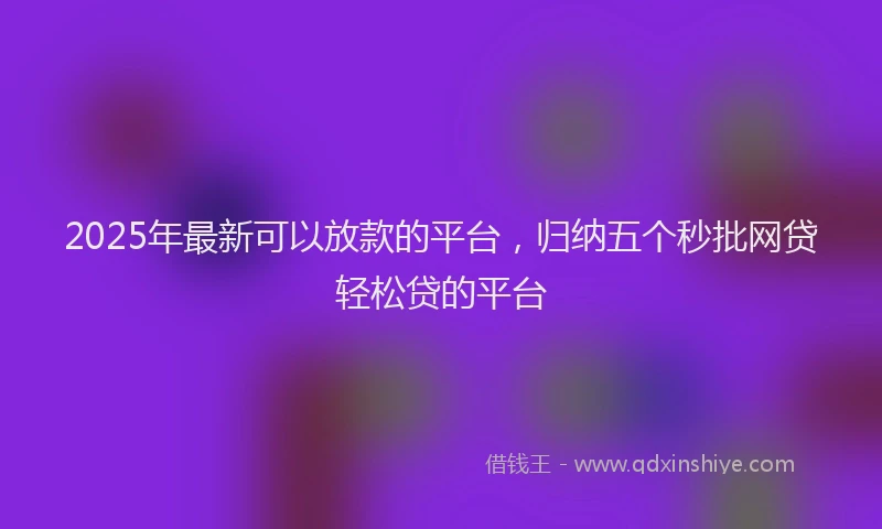2025年最新可以放款的平台，归纳五个秒批网贷轻松贷的平台