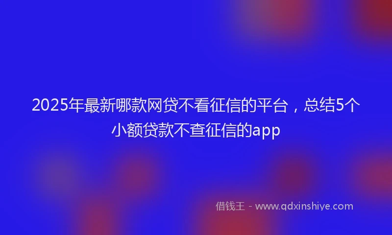 2025年最新哪款网贷不看征信的平台，总结5个小额贷款不查征信的app