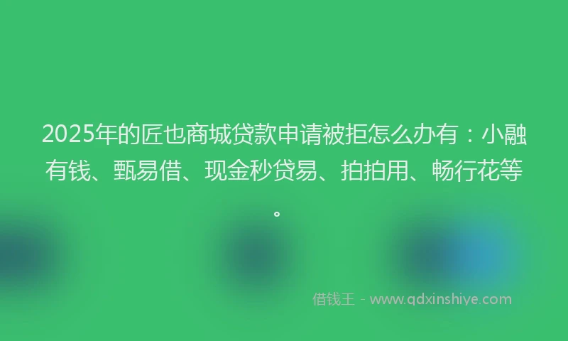 2025年的匠也商城贷款申请被拒怎么办有：小融有钱、甄易借、现金秒贷易、拍拍用、畅行花等。