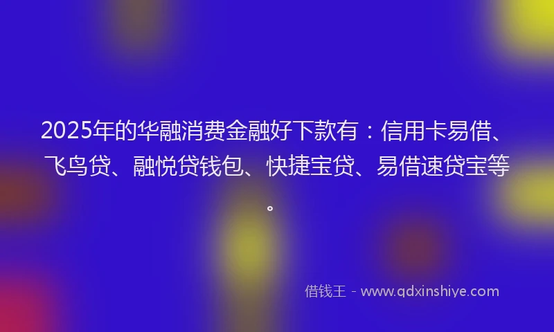 2025年的华融消费金融好下款有：信用卡易借、飞鸟贷、融悦贷钱包、快捷宝贷、易借速贷宝等。