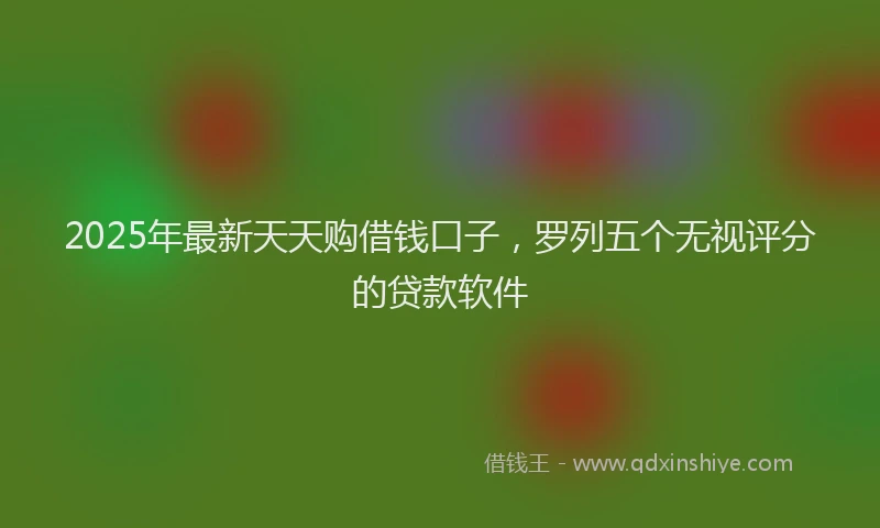 2025年最新天天购借钱口子，罗列五个无视评分的贷款软件