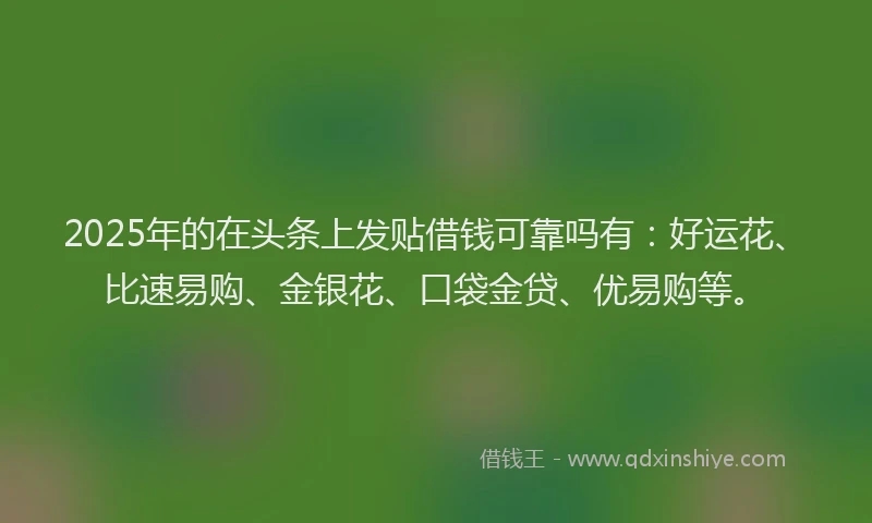 2025年的在头条上发贴借钱可靠吗有：好运花、比速易购、金银花、口袋金贷、优易购等。