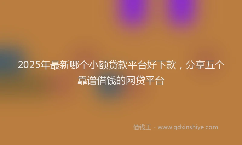 2025年最新哪个小额贷款平台好下款，分享五个靠谱借钱的网贷平台