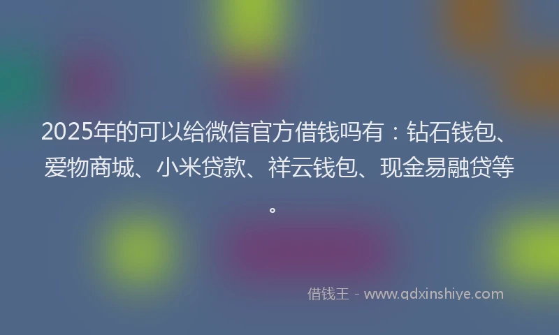 2025年的可以给微信官方借钱吗有：钻石钱包、爱物商城、小米贷款、祥云钱包、现金易融贷等。