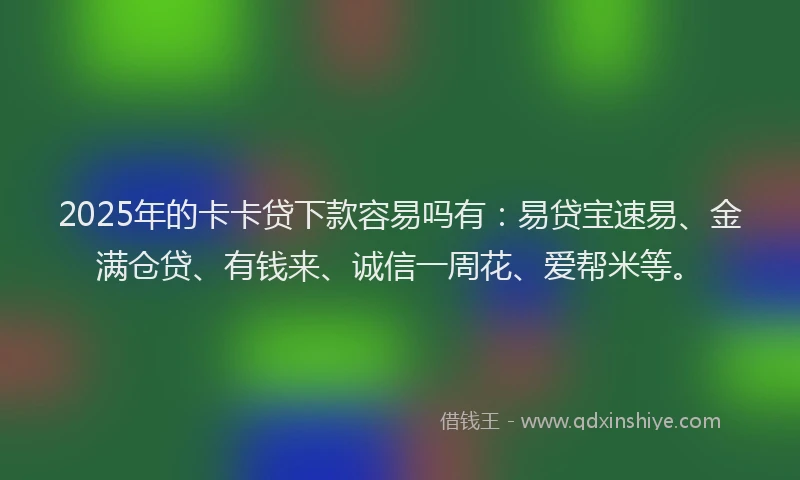 2025年的卡卡贷下款容易吗有：易贷宝速易、金满仓贷、有钱来、诚信一周花、爱帮米等。