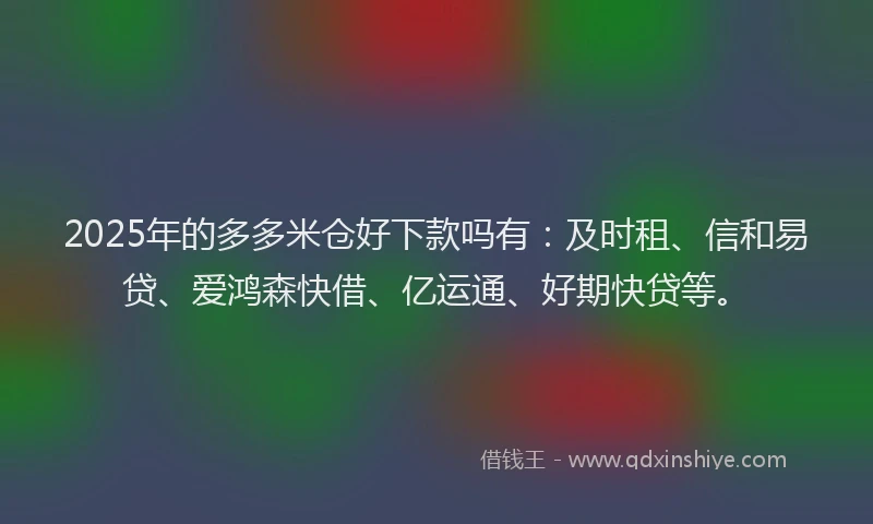 2025年的多多米仓好下款吗有：及时租、信和易贷、爱鸿森快借、亿运通、好期快贷等。