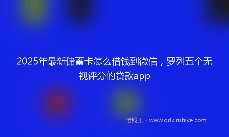 2025年最新储蓄卡怎么借钱到微信，罗列五个无视评分的贷款app