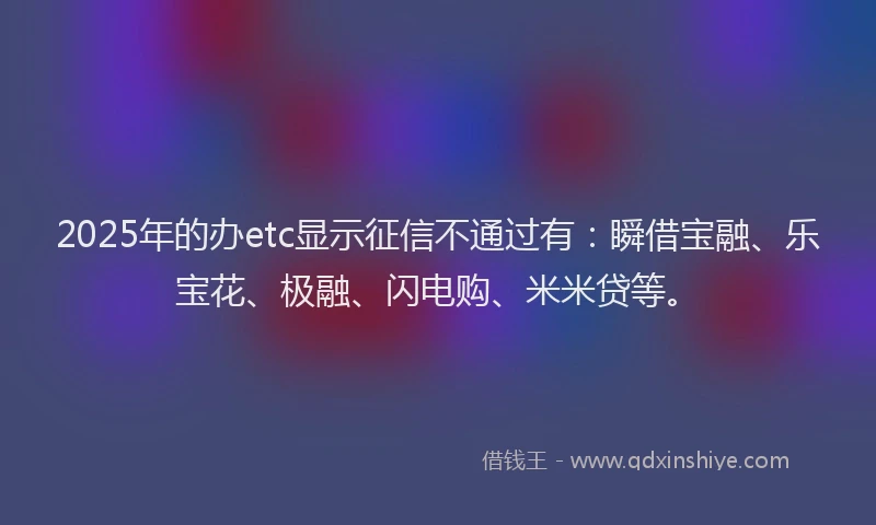 2025年的办etc显示征信不通过有：瞬借宝融、乐宝花、极融、闪电购、米米贷等。