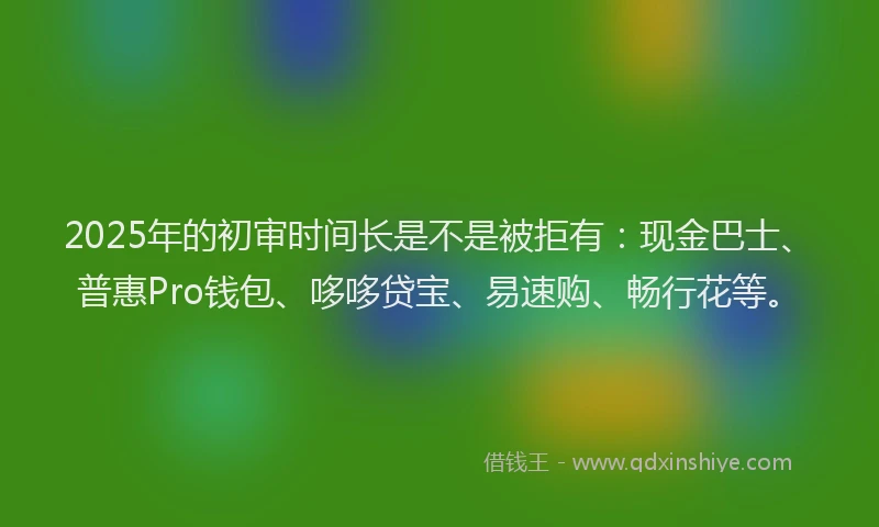 2025年的初审时间长是不是被拒有：现金巴士、普惠Pro钱包、哆哆贷宝、易速购、畅行花等。