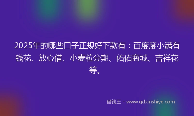 2025年的哪些口子正规好下款有：百度度小满有钱花、放心借、小麦粒分期、佑佑商城、吉祥花等。