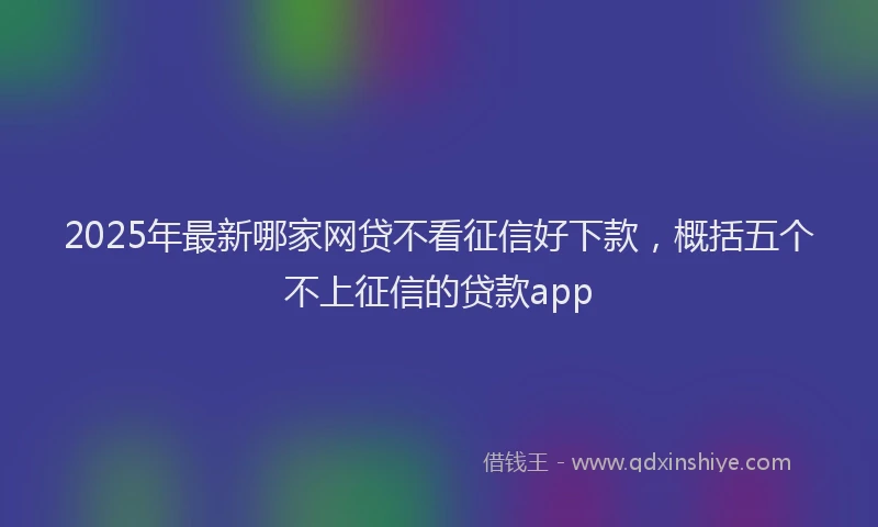 2025年最新哪家网贷不看征信好下款，概括五个不上征信的贷款app