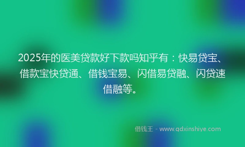 2025年的医美贷款好下款吗知乎有：快易贷宝、借款宝快贷通、借钱宝易、闪借易贷融、闪贷速借融等。