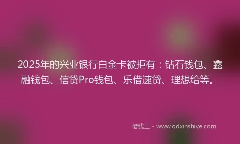2025年的兴业银行白金卡被拒有：钻石钱包、鑫融钱包、信贷Pro钱包、乐借速贷、理想给等。