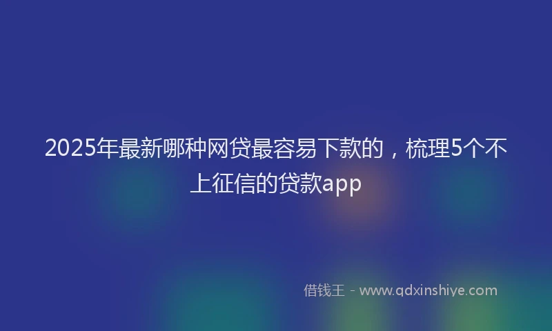 2025年最新哪种网贷最容易下款的，梳理5个不上征信的贷款app