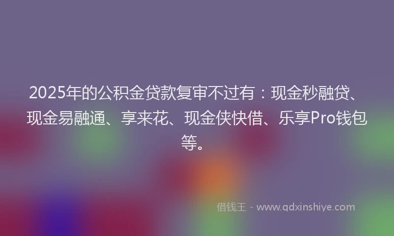 2025年的公积金贷款复审不过有：现金秒融贷、现金易融通、享来花、现金侠快借、乐享Pro钱包等。
