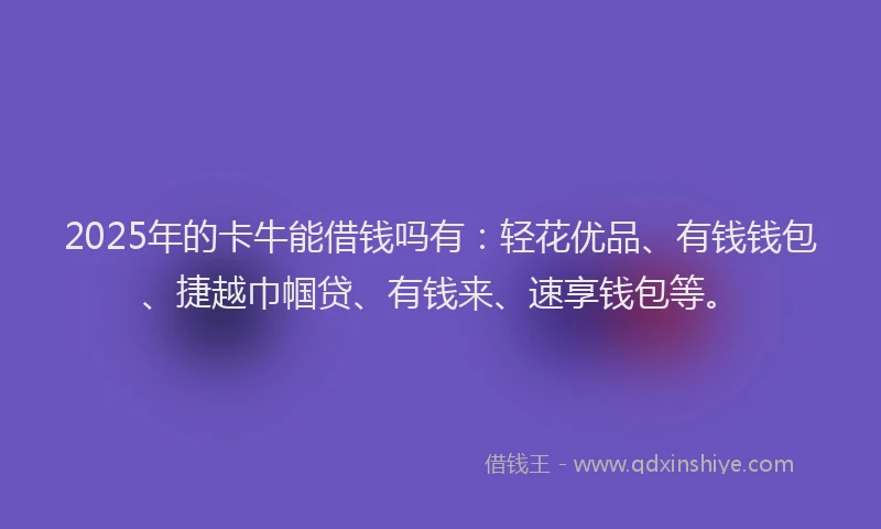 2025年的卡牛能借钱吗有：轻花优品、有钱钱包、捷越巾帼贷、有钱来、速享钱包等。