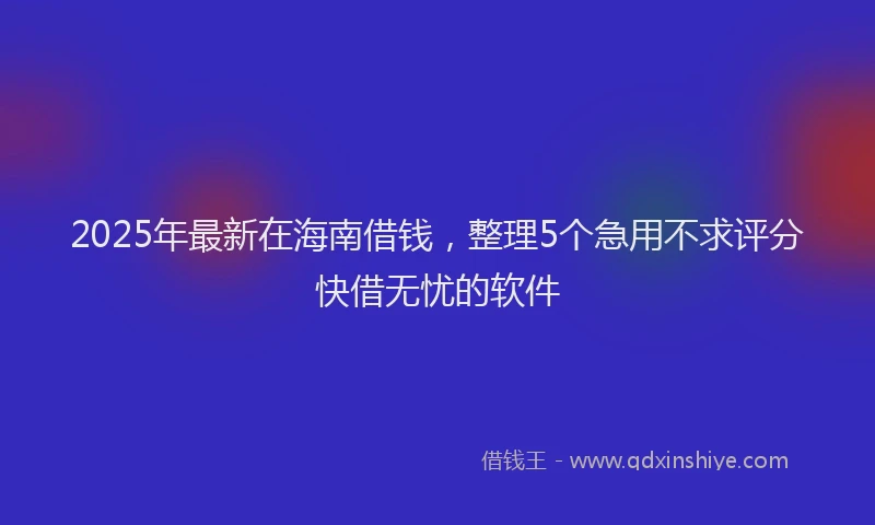 2025年最新在海南借钱，整理5个急用不求评分快借无忧的软件