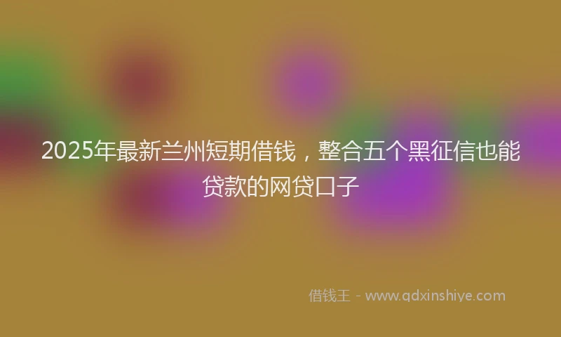 2025年最新兰州短期借钱，整合五个黑征信也能贷款的网贷口子