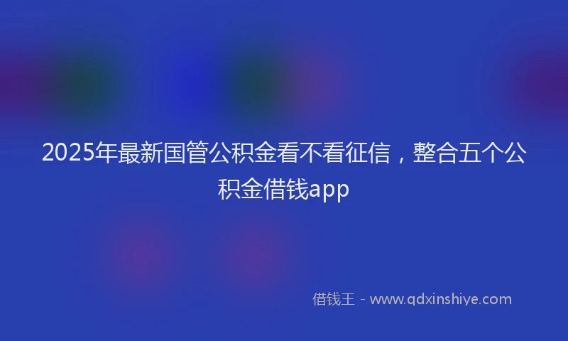 2025年最新国管公积金看不看征信，整合五个公积金借钱app