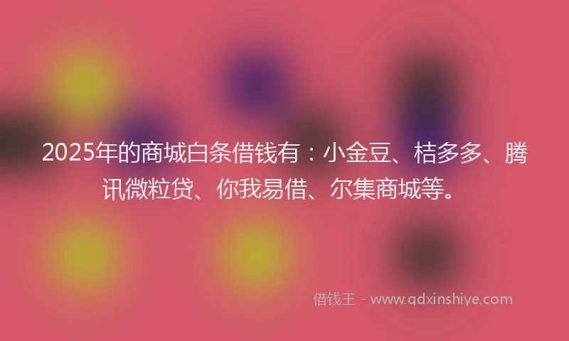 2025年的商城白条借钱有：小金豆、桔多多、腾讯微粒贷、你我易借、尔集商城等。