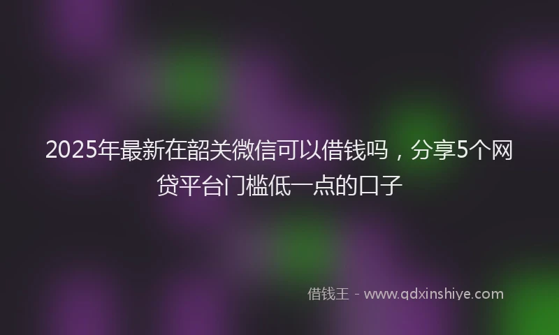 2025年最新在韶关微信可以借钱吗，分享5个网贷平台门槛低一点的口子