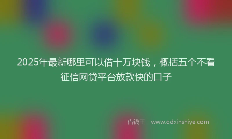2025年最新哪里可以借十万块钱，概括五个不看征信网贷平台放款快的口子
