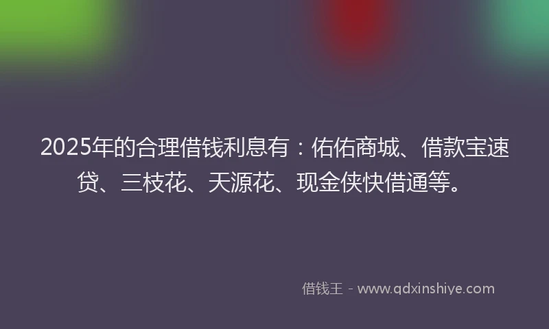 2025年的合理借钱利息有：佑佑商城、借款宝速贷、三枝花、天源花、现金侠快借通等。