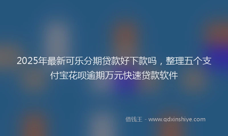 2025年最新可乐分期贷款好下款吗，整理五个支付宝花呗逾期万元快速贷款软件