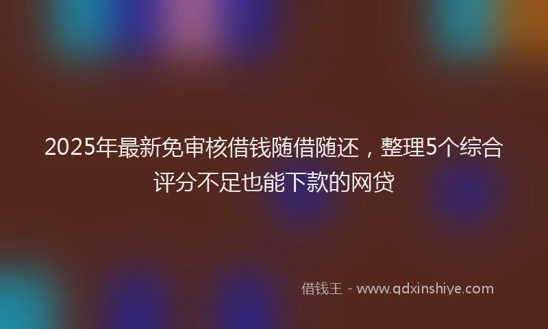 2025年最新免审核借钱随借随还，整理5个综合评分不足也能下款的网贷