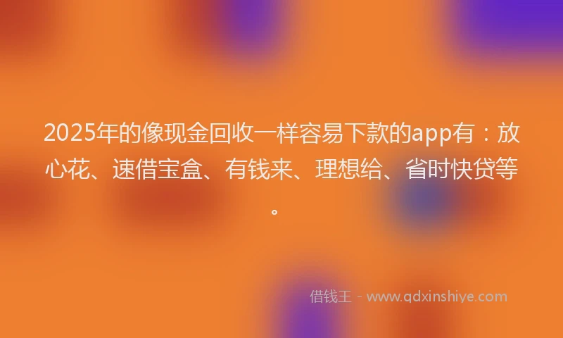 2025年的像现金回收一样容易下款的app有：放心花、速借宝盒、有钱来、理想给、省时快贷等。