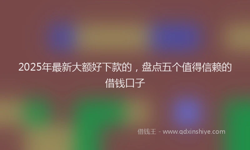 2025年最新大额好下款的，盘点五个值得信赖的借钱口子